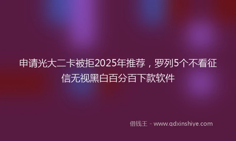 申请光大二卡被拒2025年推荐，罗列5个不看征信无视黑白百分百下款软件