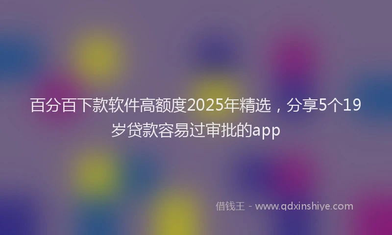 百分百下款软件高额度2025年精选，分享5个19岁贷款容易过审批的app
