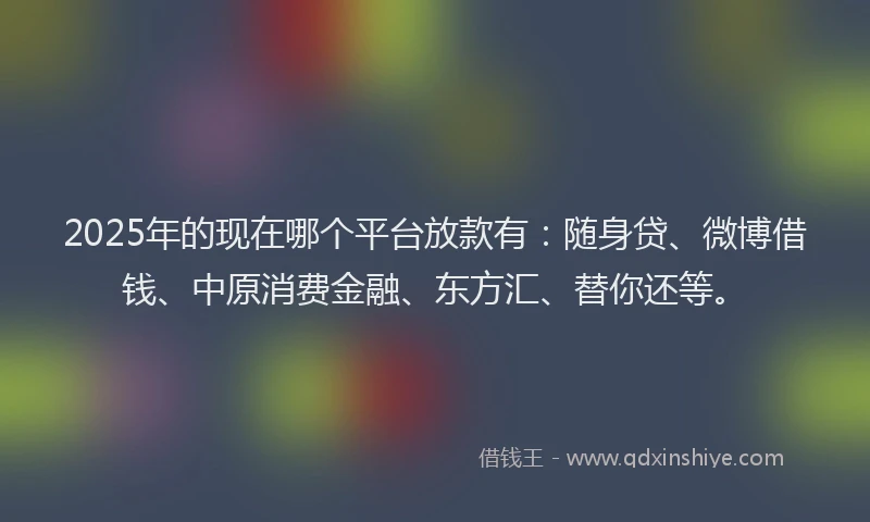 2025年的现在哪个平台放款有：随身贷、微博借钱、中原消费金融、东方汇、替你还等。