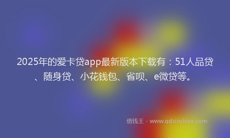 2025年的爱卡贷app最新版本下载有：51人品贷、随身贷、小花钱包、省呗、e微贷等。
