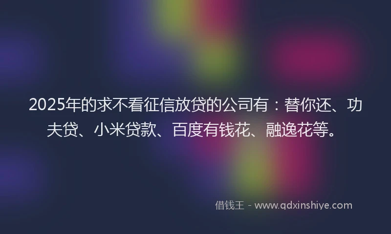 2025年的求不看征信放贷的公司有：替你还、功夫贷、小米贷款、百度有钱花、融逸花等。