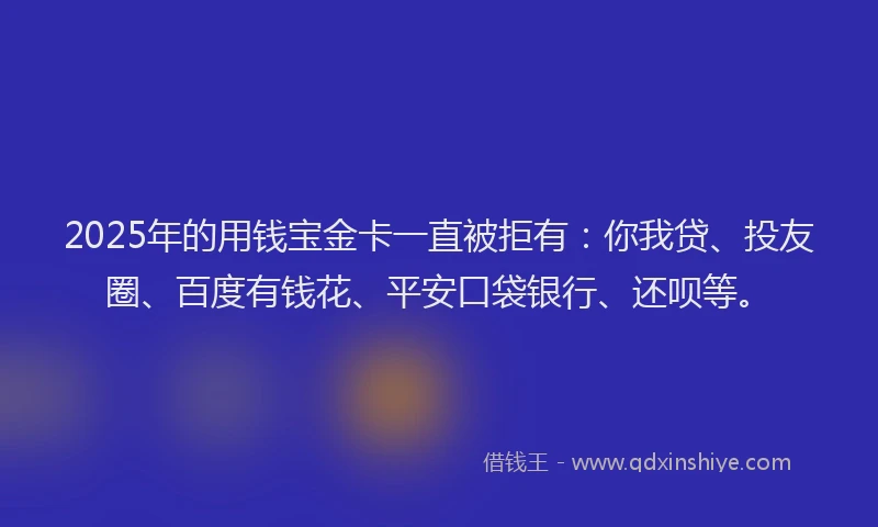 2025年的用钱宝金卡一直被拒有：你我贷、投友圈、百度有钱花、平安口袋银行、还呗等。