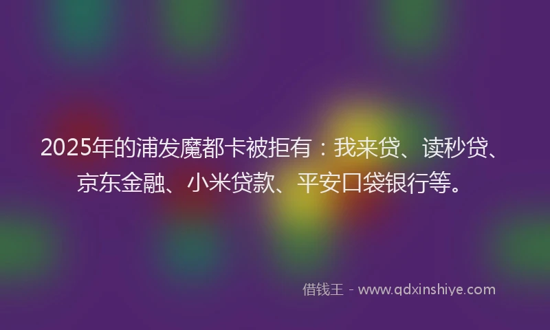 2025年的浦发魔都卡被拒有：我来贷、读秒贷、京东金融、小米贷款、平安口袋银行等。