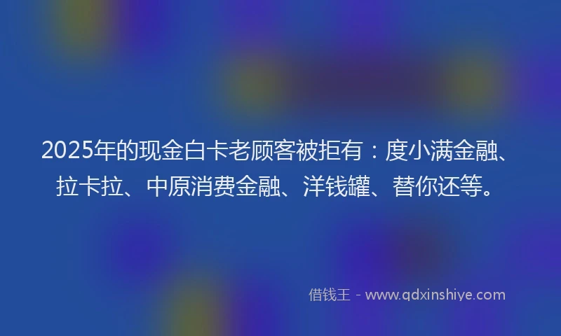2025年的现金白卡老顾客被拒有：度小满金融、拉卡拉、中原消费金融、洋钱罐、替你还等。