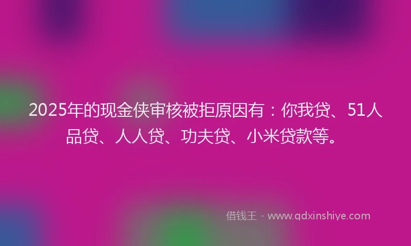 2025年的现金侠审核被拒原因有：你我贷、51人品贷、人人贷、功夫贷、小米贷款等。