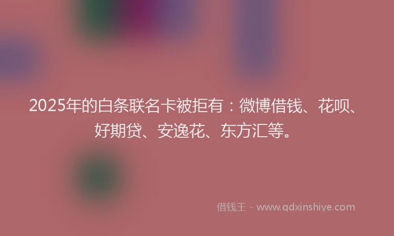 2025年的白条联名卡被拒有：微博借钱、花呗、好期贷、安逸花、东方汇等。