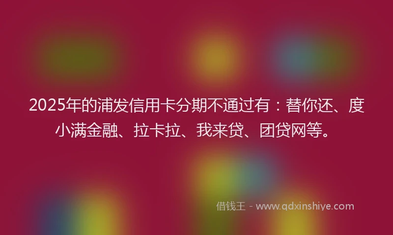 2025年的浦发信用卡分期不通过有：替你还、度小满金融、拉卡拉、我来贷、团贷网等。