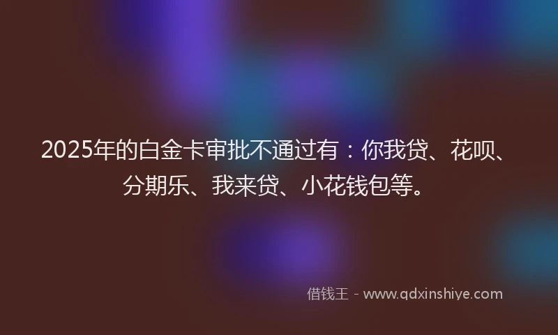 2025年的白金卡审批不通过有：你我贷、花呗、分期乐、我来贷、小花钱包等。