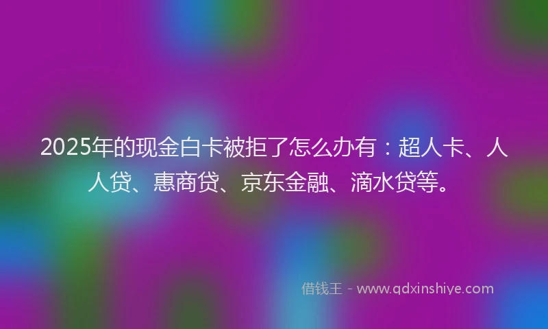 2025年的现金白卡被拒了怎么办有：超人卡、人人贷、惠商贷、京东金融、滴水贷等。