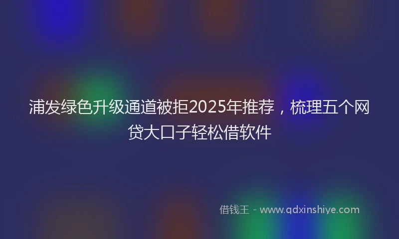 浦发绿色升级通道被拒2025年推荐，梳理五个网贷大口子轻松借软件