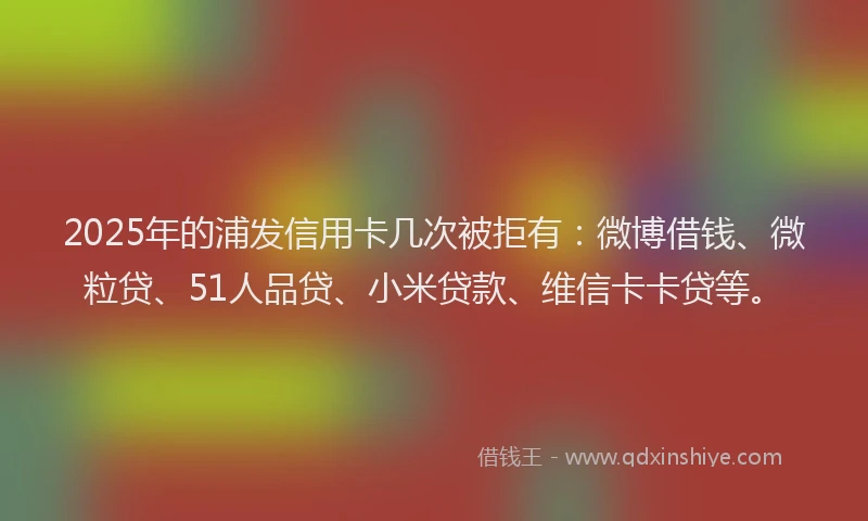 2025年的浦发信用卡几次被拒有：微博借钱、微粒贷、51人品贷、小米贷款、维信卡卡贷等。