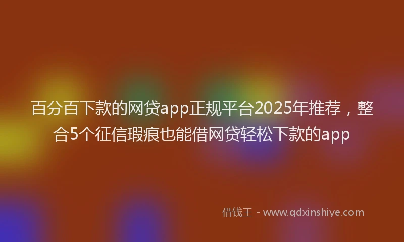 百分百下款的网贷app正规平台2025年推荐，整合5个征信瑕疵也能借网贷轻松下款的app