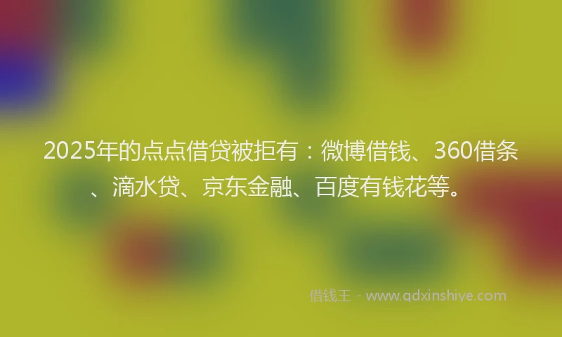 2025年的点点借贷被拒有：微博借钱、360借条、滴水贷、京东金融、百度有钱花等。