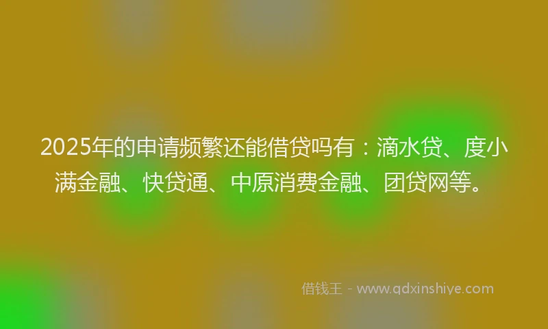 2025年的申请频繁还能借贷吗有：滴水贷、度小满金融、快贷通、中原消费金融、团贷网等。