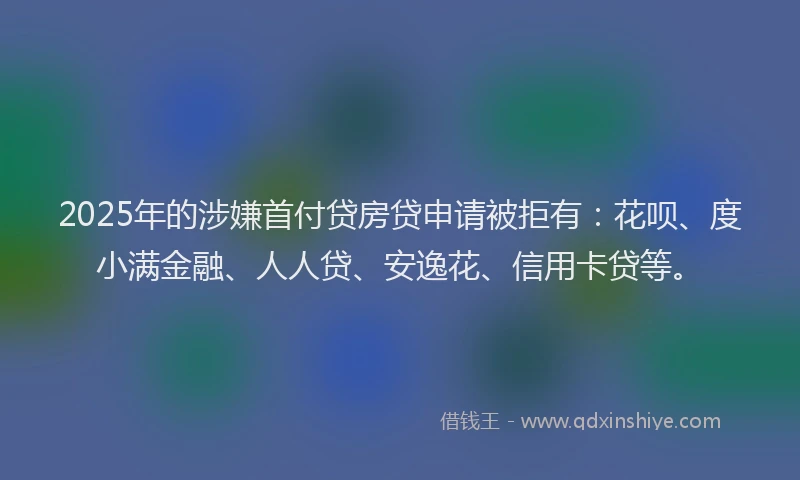 2025年的涉嫌首付贷房贷申请被拒有：花呗、度小满金融、人人贷、安逸花、信用卡贷等。