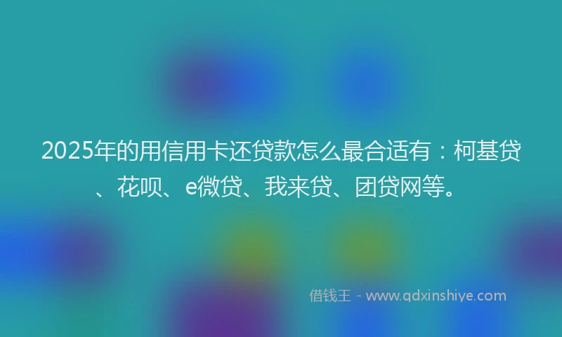 2025年的用信用卡还贷款怎么最合适有：柯基贷、花呗、e微贷、我来贷、团贷网等。