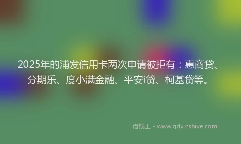 2025年的浦发信用卡两次申请被拒有：惠商贷、分期乐、度小满金融、平安i贷、柯基贷等。