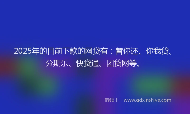 2025年的目前下款的网贷有：替你还、你我贷、分期乐、快贷通、团贷网等。