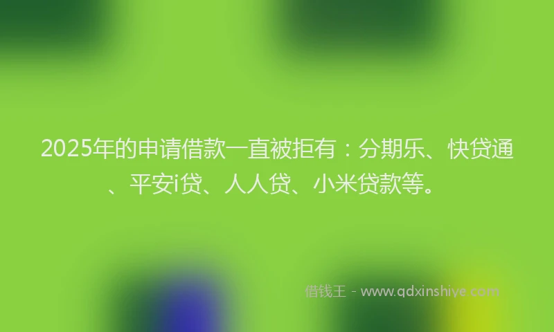 2025年的申请借款一直被拒有：分期乐、快贷通、平安i贷、人人贷、小米贷款等。