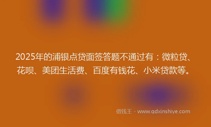 2025年的浦银点贷面签答题不通过有：微粒贷、花呗、美团生活费、百度有钱花、小米贷款等。