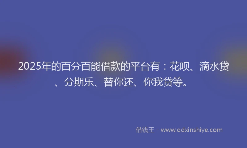 2025年的百分百能借款的平台有：花呗、滴水贷、分期乐、替你还、你我贷等。