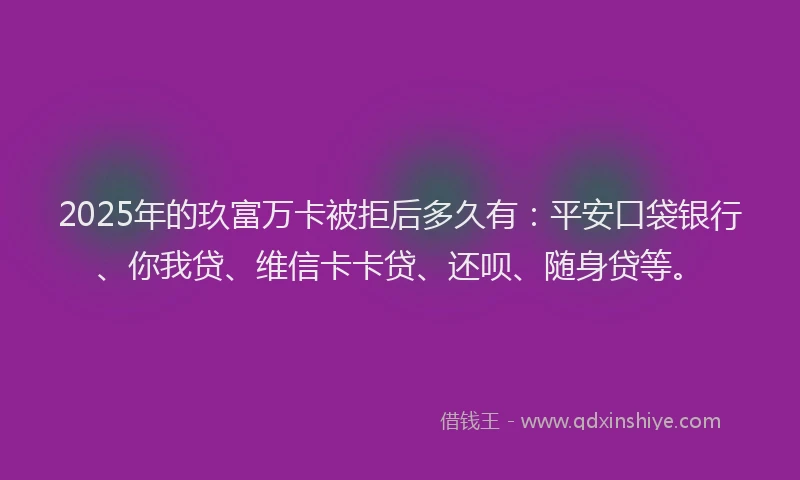2025年的玖富万卡被拒后多久有：平安口袋银行、你我贷、维信卡卡贷、还呗、随身贷等。