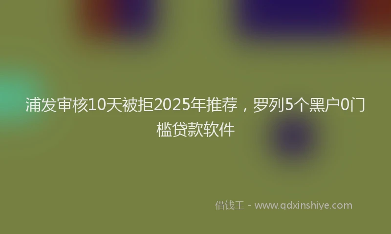浦发审核10天被拒2025年推荐，罗列5个黑户0门槛贷款软件