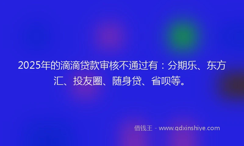 2025年的滴滴贷款审核不通过有：分期乐、东方汇、投友圈、随身贷、省呗等。
