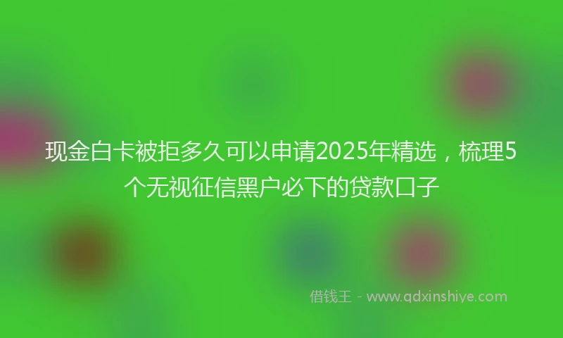 现金白卡被拒多久可以申请2025年精选，梳理5个无视征信黑户必下的贷款口子