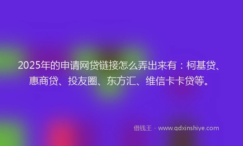 2025年的申请网贷链接怎么弄出来有：柯基贷、惠商贷、投友圈、东方汇、维信卡卡贷等。