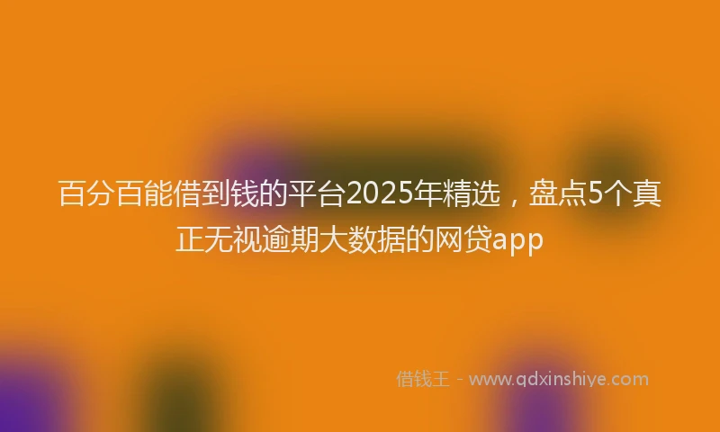百分百能借到钱的平台2025年精选，盘点5个真正无视逾期大数据的网贷app