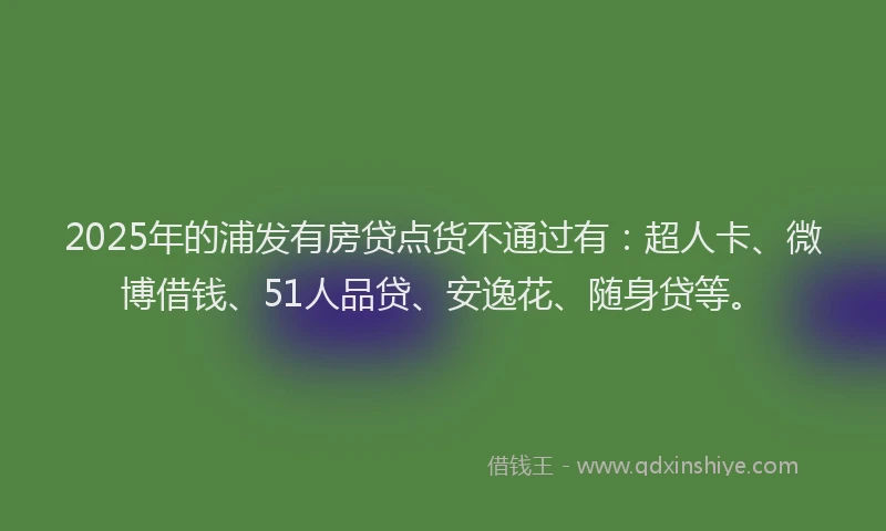 2025年的浦发有房贷点货不通过有：超人卡、微博借钱、51人品贷、安逸花、随身贷等。