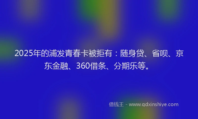 2025年的浦发青春卡被拒有：随身贷、省呗、京东金融、360借条、分期乐等。