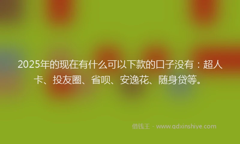 2025年的现在有什么可以下款的口子没有：超人卡、投友圈、省呗、安逸花、随身贷等。