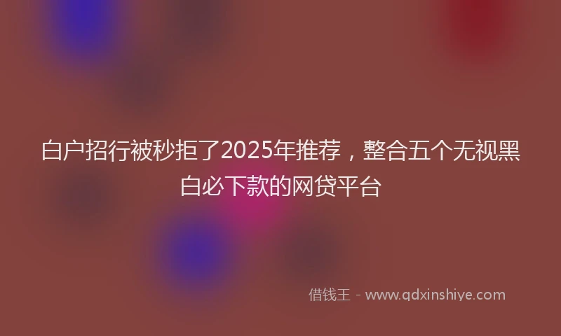 白户招行被秒拒了2025年推荐，整合五个无视黑白必下款的网贷平台
