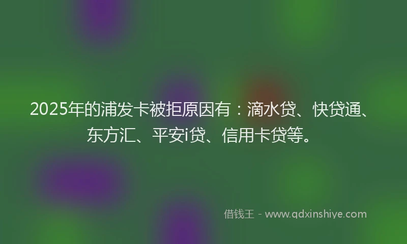 2025年的浦发卡被拒原因有：滴水贷、快贷通、东方汇、平安i贷、信用卡贷等。