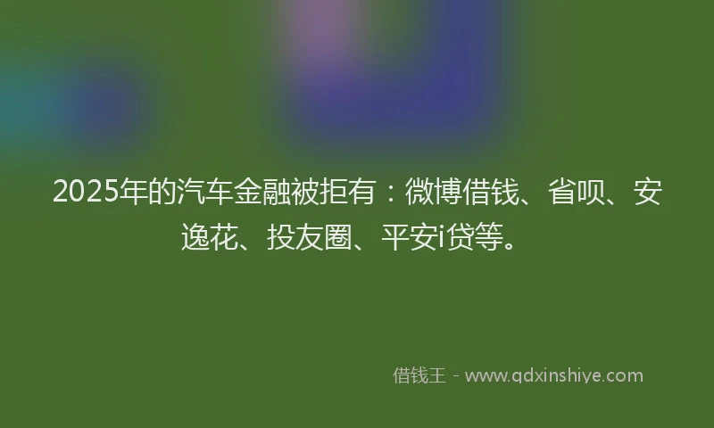 2025年的汽车金融被拒有：微博借钱、省呗、安逸花、投友圈、平安i贷等。