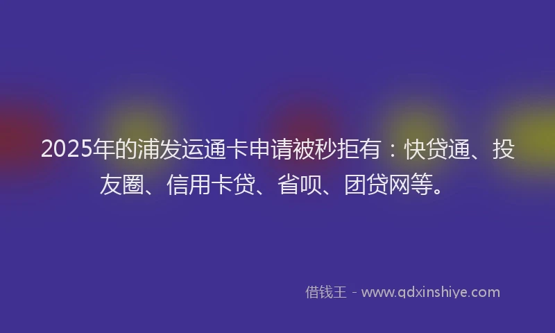 2025年的浦发运通卡申请被秒拒有：快贷通、投友圈、信用卡贷、省呗、团贷网等。