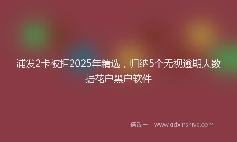 浦发2卡被拒2025年精选，归纳5个无视逾期大数据花户黑户软件