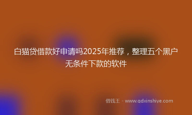 白猫贷借款好申请吗2025年推荐，整理五个黑户无条件下款的软件