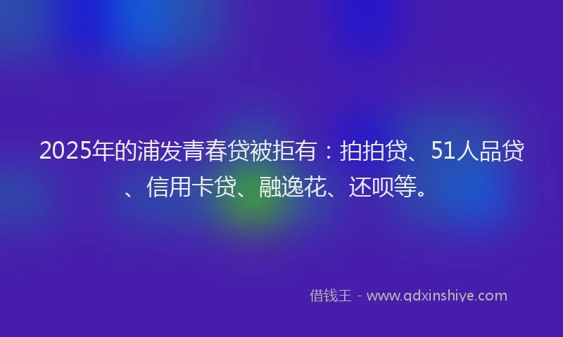 2025年的浦发青春贷被拒有：拍拍贷、51人品贷、信用卡贷、融逸花、还呗等。