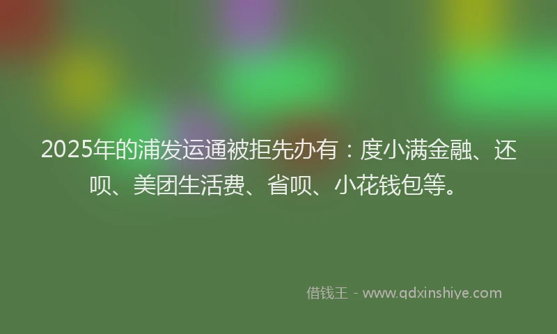 2025年的浦发运通被拒先办有：度小满金融、还呗、美团生活费、省呗、小花钱包等。
