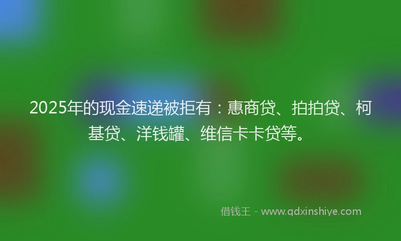 2025年的现金速递被拒有：惠商贷、拍拍贷、柯基贷、洋钱罐、维信卡卡贷等。