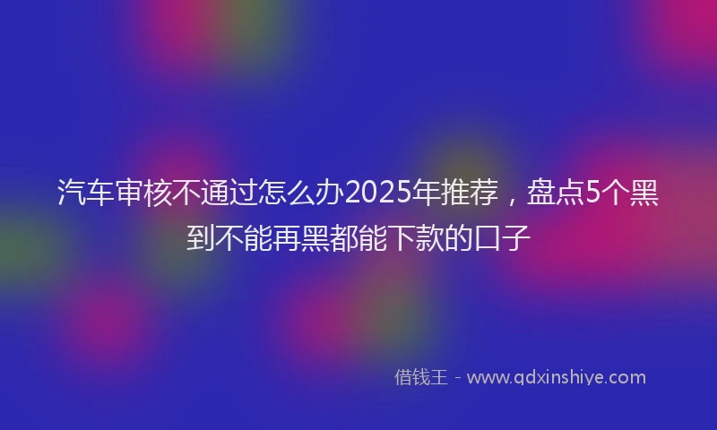 汽车审核不通过怎么办2025年推荐，盘点5个黑到不能再黑都能下款的口子
