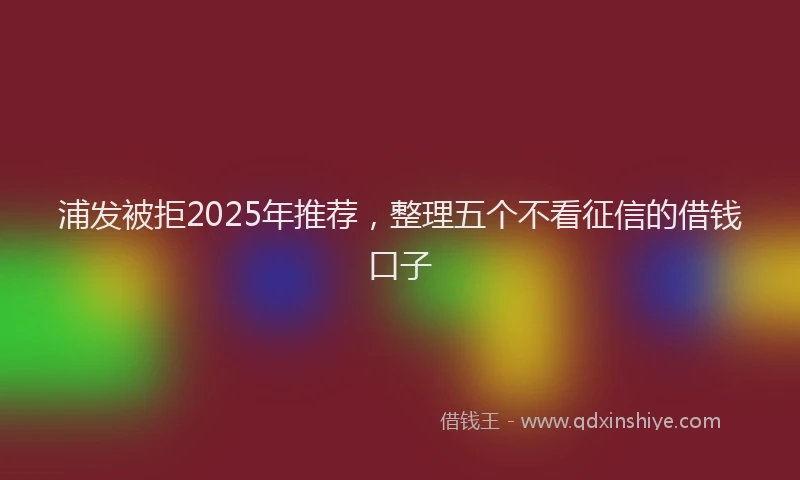 浦发被拒2025年推荐，整理五个不看征信的借钱口子