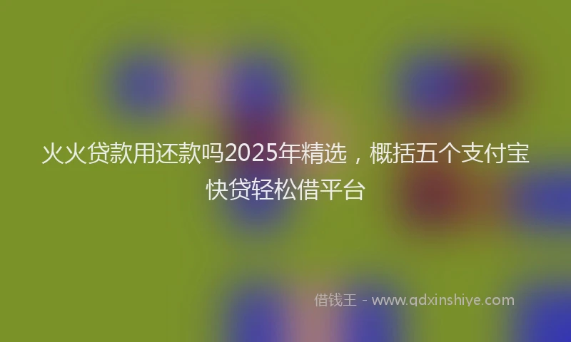 火火贷款用还款吗2025年精选，概括五个支付宝快贷轻松借平台