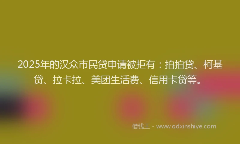 2025年的汉众市民贷申请被拒有：拍拍贷、柯基贷、拉卡拉、美团生活费、信用卡贷等。