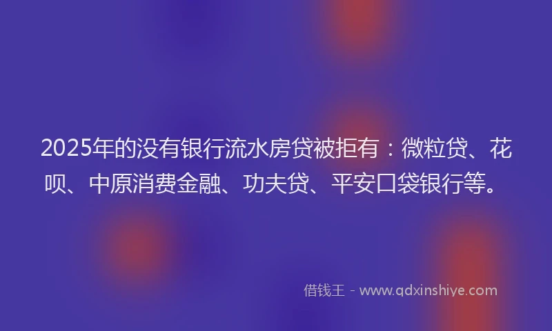 2025年的没有银行流水房贷被拒有：微粒贷、花呗、中原消费金融、功夫贷、平安口袋银行等。