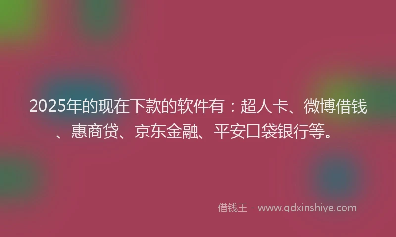 2025年的现在下款的软件有：超人卡、微博借钱、惠商贷、京东金融、平安口袋银行等。