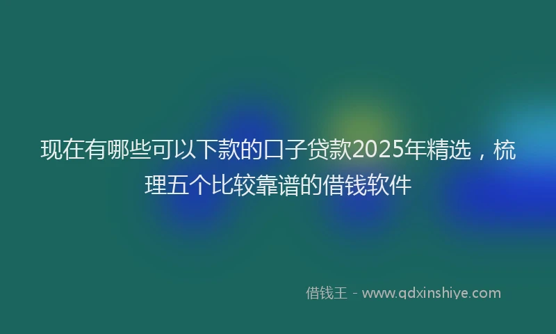 现在有哪些可以下款的口子贷款2025年精选，梳理五个比较靠谱的借钱软件